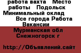 работа.вахта › Место работы ­ Подольск › Минимальный оклад ­ 36 000 - Все города Работа » Вакансии   . Мурманская обл.,Снежногорск г.